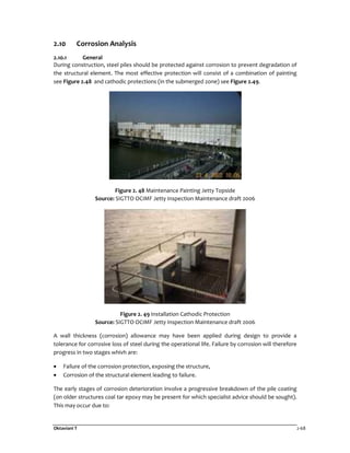 Oktaviani T 2-68
2.10 Corrosion Analysis
2.10.1 General
During construction, steel piles should be protected against corrosion to prevent degradation of
the structural element. The most effective protection will consist of a combination of painting
see Figure 2.48 and cathodic protections (in the submerged zone) see Figure 2.49.
Figure 2. 48 Maintenance Painting Jetty Topside
Source: SIGTTO OCIMF Jetty Inspection Maintenance draft 2006
Figure 2. 49 Installation Cathodic Protection
Source: SIGTTO OCIMF Jetty Inspection Maintenance draft 2006
A wall thickness (corrosion) allowance may have been applied during design to provide a
tolerance for corrosive loss of steel during the operational life. Failure by corrosion will therefore
progress in two stages whivh are:
• Failure of the corrosion protection, exposing the structure,
• Corrosion of the structural element leading to failure.
The early stages of corrosion deterioration involve a progressive breakdown of the pile coating
(on older structures coal tar epoxy may be present for which specialist advice should be sought).
This may occur due to:
 