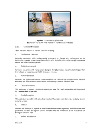 Oktaviani T 2-70
Figure 2. 51 Corrosion in splash zone
Source: SIGTTO OCIMF Jetty Inspection Maintenance draft 2006
2.10.2 Corrosion Protection
There are some method to prevent corrosion by doing:
1. Enviromental Treatment
Corrosion protection with environmental treatment by change the environment to be
incorrosive. However, this ways can be applied only for limited conditions for example reduce gas
vapour and other corrosive particle.
2. Design Improvement
Corrosion prevention with improvement design is doing by increase size of material bigger than
the real size, so we can extend the life time as we needed.
3. Material Selection
We select the appropriate material that suitable with the condition for example choose metal or
their alloy like titanium and stainless steel if we want to put them in corrosion area.
4. Cathodic Protection
This protection to prevent corrosion in submerged area. The clearly explanation will be present
on 2.9.1.2 Cathodic Protection.
5. Anodic Protection
This protection reversible with cathodic protection. The anodic protection make oxidizing layer in
material surface.
6. Inhibitor
Inhibitor has function to impede or neutralize the environment agresifity. Inhibitor create semi
pasif layer and bind the agresif species. Inhibitor kills the bacteria so it will be suitable for
biological corrosion area.
7. Surface Modicication
 