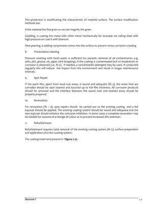 Oktaviani T 2-71
This protection is modificating the characteristic of material surface. The surface modification
methods are:
If the material has fine grain so we can magnify this grain.
Cladding, is coating the metal with other metal mechanically for example we rolling steel with
high pressure an coat it with titanium.
Shot peening, is adding compression stress into the surface to prevent stress corrosion cracking
8. Preventative cleaning
Pressure washing with fresh water is sufficient for periodic removal of all contaminants, e.g.
salts, dirt, grease, oil, algae, bird droppings, if the coating is contaminated but no breakdown or
corrosion is observed (i.e. Ri 0). If needed, a concentrated detergent may be used. If conducted
regularly this will reduce the impact from the environment and result in longer maintenance
intervals.
9. Spot Repair
If the paint film, apart from local rust areas, is sound and adequate (Ri 3), the areas that are
corroded should be spot cleaned and touched up to full film thickness. All corrosion products
should be removed and the interface between the sound coat and cleaned areas should be
properly prepared.
10. Renovation
For renovation (Ri = 4), spot repairs should be carried out to the existing coating and a full
topcoat should be applied. The existing coating system should be sound and adequate and the
new topcoat should enhance the corrosion inhibition. In some cases a complete renovation may
be needed for reasons of a change of colour or to prevent increased dirt retention.
11. Refurbishment
Refurbishment requires total removal of the existing coating system (Ri 5), surface preparation
and application of a new coating system.
The coating treatment present in Figure 2.52.
 