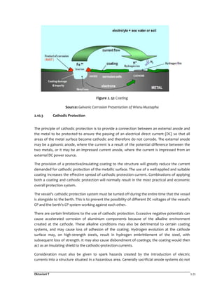 Oktaviani T 2-72
Figure 2. 52 Coating
Source: Galvanic Corrosion Presentation of Wisnu Mustapha
2.10.3 Cathodic Protection
The principle of cathodic protection is to provide a connection between an external anode and
the metal to be protected to ensure the passing of an electrical direct current (DC) so that all
areas of the metal surface become cathodic and therefore do not corrode. The external anode
may be a galvanic anode, where the current is a result of the potential difference between the
two metals, or it may be an impressed current anode, where the current is impressed from an
external DC power source.
The provision of a protective/insulating coating to the structure will greatly reduce the current
demanded for cathodic protection of the metallic surface. The use of a well-applied and suitable
coating increases the effective spread of cathodic protection current. Combinations of applying
both a coating and cathodic protection will normally result in the most practical and economic
overall protection system.
The vessel's cathodic protection system must be turned off during the entire time that the vessel
is alongside to the berth. This is to prevent the possibility of different DC voltages of the vessel's
CP and the berth's CP system working against each other.
There are certain limitations to the use of cathodic protection. Excessive negative potentials can
cause accelerated corrosion of aluminium components because of the alkaline environment
created at the cathode. These alkaline conditions may also be detrimental to certain coating
systems, and may cause loss of adhesion of the coating. Hydrogen evolution at the cathode
surface may, on high-strength steels, result in hydrogen embrittlement of the steel, with
subsequent loss of strength. It may also cause disbondment of coatings; the coating would then
act as an insulating shield to the cathodic-protection currents.
Consideration must also be given to spark hazards created by the introduction of electric
currents into a structure situated in a hazardous area. Generally sacrificial anode systems do not
 