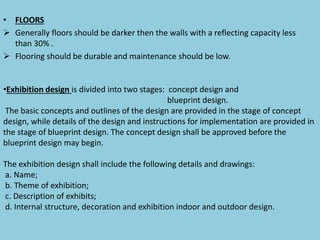 • FLOORS
 Generally floors should be darker then the walls with a reflecting capacity less
than 30% .
 Flooring should be durable and maintenance should be low.
•Exhibition design is divided into two stages: concept design and
blueprint design.
The basic concepts and outlines of the design are provided in the stage of concept
design, while details of the design and instructions for implementation are provided in
the stage of blueprint design. The concept design shall be approved before the
blueprint design may begin.
The exhibition design shall include the following details and drawings:
a. Name;
b. Theme of exhibition;
c. Description of exhibits;
d. Internal structure, decoration and exhibition indoor and outdoor design.
 