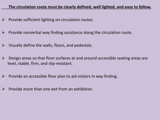The circulation route must be clearly defined, well lighted, and easy to follow.
 Provide sufficient lighting on circulation routes.
 Provide nonverbal way finding assistance along the circulation route.
 Visually define the walls, floors, and pedestals.
 Design areas so that floor surfaces at and around accessible seating areas are
level, stable, firm, and slip-resistant.
 Provide an accessible floor plan to aid visitors in way finding.
 Provide more than one exit from an exhibition.
 