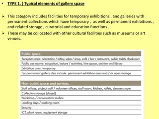• TYPE 1. ) Typical elements of gallery space
 This category includes facilities for temporary exhibitions , and galleries with
permanent collections which have temporary , as well as permanent exhibitions ,
and related storage , curatorial and education functions .
 These may be collocated with other cultural facilities such as museums or art
venues.
 