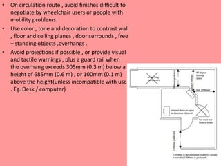 • On circulation route , avoid finishes difficult to
negotiate by wheelchair users or people with
mobility problems.
• Use color , tone and decoration to contrast wall
, floor and ceiling planes , door surrounds , free
– standing objects ,overhangs .
• Avoid projections if possible , or provide visual
and tactile warnings , plus a guard rail when
the overhang exceeds 305mm (0.3 m) below a
height of 685mm (0.6 m) , or 100mm (0.1 m)
above the height(unless incompatible with use
. Eg. Desk / computer)
 