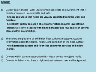 COLOUR
a) Gallery colors (floors , walls , furniture) must create an environment that is
clearly articulated , comfortable and safe.
- Choose colours so that floors are visually separated from the walls and
furniture.
- Select light gallery colours if object conservation requires low lighting.
- Design well-lighted spaces with limited imagery and few objects in several
places within an exhibition.
a) The colors and patterns of exhibition floor surfaces must give accurate
information about the depth , height , and condition of the floor surface.
- Avoid patterned carpets and floor tiles on uneven surfaces and in low-
lit areas.
a) Colours within cases must provide clear visual access to objects inside.
b) Colours for labels must have a high contrast between text and background.
 