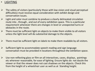 • LIGHTING
 The safety of visitors (particularly those with low vision and visual perceptual
difficulties) must receive equal consideration with exhibit design and
conservation issues.
 Light and color must combine to produce a clearly delineated circulation
route into , through , and out of every exhibition space. This is a particular
requirement whenever there are changes in level or unexpected turns or
obstacles in the route.
 There must be sufficient light on objects to make them visible to all visitors
unless the light level will do substantial damage to the objects.
 There must be sufficient light on labels to make them readable by all visitors.
 Sufficient light to accommodate speech reading and sign language
conversation must be provided in locations throughtout the exhibition space.
 Use non-reflecting glass or film on all interactives, cases, displays, paintings
etc wherever reasonable, for ease of lighting. Ensure lights do not dazzle the
viewer or that the viewer does not cast shadows on the objects. Check this
from the height of a wheelchair user as well as at Standing height.
 