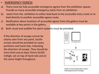 • EMERGENCY EGRESS
a) There must be fully accessible emergency egress from the exhibition spaces.
Provide as many accessible emergency exists from an exhibition.
b) exists from the exhibition to either lead back to the accessible entry route or to
lead directly to another accessible egress route.
c) Notification about locations of accessible egress from the gallery must be
available at key points in the gallery.
d) Both visual and audible fire alarm systems must be provided.
If the direction of escape cannot be
clearly seen from any point, tactile
arrows should be provided on cases,
partitions and hand rails, indicating
the direction of escape. They should be
5mm thick and at least 25mm (0.025
m)high, set on top of hand rails and at
the same height throughout.
 