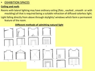 • EXHIBITION SPACES
Ceiling and roofs
Rooms with lateral lighting may have ordinary ceiling (flats , vaulted , smooth or with
moulding) all that is required being a suitable refraction of diffused colorless light.
Light falling directly from above through skylights/ windows which form a permanent
feature of the room.
Different methods of admitting natural light
 