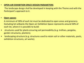 • OPEN-AIR EXHIBITION SPACE DESIGN PARAMETERS
The landscape design shall be developed in keeping with the Theme and with the
Participant’s approach to it.
• Open spaces
A minimum of 30% of each lot must be dedicated to open areas and greenery.
Excluding lot setbacks the Open-air Exhibition Space represents around 50% of
each lot, where it is possible to build:
• structures used for plants ensuring soil permeability (e.g. trellises, pergolas,
garden structures, planters).
• landscaping structure (e.g. structures used to retain soil or other materials, pools,
exhibition structures, art works).
 