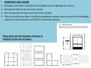 • WINDOWS AND DOORS
 Windows and doors should be of suitable size for lighting the rooms.
 Strong and able to be securely closed.
 Non conductive of heat and dust from outside.
 There should be no doors inside the exhibition except where a part of the building
requires to permanently cut-off for functional reasons.
Floor plans for the location of doors in
relation to the use of space .
 