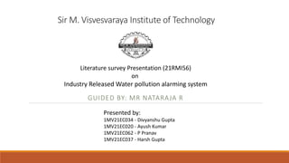 Sir M. Visvesvaraya Institute of Technology
GUIDED BY: MR NATARAJA R
Literature survey Presentation (21RMI56)
on
Industry Released Water pollution alarming system
Presented by:
1MV21EC034 - Divyanshu Gupta
1MV21EC020 - Ayush Kumar
1MV21EC062 - P Pranav
1MV21EC037 - Harsh Gupta
 