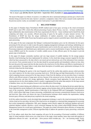 ISSN 2350-1022
International Journal of Recent Research in Mathematics Computer Science and Information Technology
Vol. 2, Issue 1, pp: (84-89), Month: April 2015 – September 2015, Available at: www.paperpublications.org
Page | 85
Paper Publications
The layout of the paper is as follows. In section 2, we address the above mentioned techniques and also give a brief on the
literature being reviewed for the same. Section 3, presents a comparative study of the various research works explored in
the previous section. Lastly, we concluded in section 4 and section 5 is provided references.
2. RELATED WORKS
In this paper [1] Random Space Perturbation (RASP) method used to host query servicing in the cloud environment
RASP used to meet CPEL criteria like efficient processing of query, Query Privacy, very low – in house workload and
high confidentiality data transformation of the basic requirements for the low – house workload used to benefit the cloud
computing and makes very accurate, efficient processing of query by the quality of query measure services. The
Perturbation of RASP has been the unique combination of random projection, noise injection, expansion of
dimensionality and OPE (Order Preserving Encryption) queries ranged to preserve perturbed space which allows efficient
query processing.
In this paper [2] the main components like Optique’s architectural descriptions gives out the information for the query
processing for the end users in order to pose the queries mapping management techniques and ontology methodology are
used for the installation. Components like query transformation used to rewrite the users queries in the cloud data servers.
Processing components and distributed query optimization used to execute transformation of query. Ontology Based Data
Access (OBDA) used for the execution of variable scalable access of data efficient query for the project to provide
generic type of architecture.
In this paper [3] cheaper commodity machines and very large amount of scalable database for the storage purpose
therefore cloud technology has been implemented for solutions. In the cloud data storage customer targeted for the data
which has been outsourced (i.e the data which is not stored and not retrieved any sort of the information from customers
own servers). From customers point of view the data should be accessed quickly and immediately without no time when
the users has given the request and also the data stored on the cloud server for the efficient and effective transformation of
query optimization. This paper helps to study about detail description of available query optimization techniques for the
retrieval of data from the cloud storage.
In this paper [4] Ranging the queries is the most frequently used for the outline data analytics process which providers
very much expensive for the data owners accessing cloud server. With the huge and high dimensionality of services like
cloud computing became outsourced for the large amount of data from the database services providers hence it maintain
effective and efficient amount of range query services, because of the outsourced service, the data owner who access the
cloud infrastructure and data rich storage applications. Mostly encryption based approaches for cloud access linear
scanning devices for the whole database which is usually in appropriated for the online data analytics for the huge amount
of database, hence very few encryption focuses in the vulnerable prior of knowledge.
In this paper [5] content sharing and collaborative services allows the data owner’s for sharing the private spatial data (eg.
Some important key points displayed in the internet, tagging various business data) with the authentication and authorized
users of the community. Spatial transformation of data done by the Enhansed HSD and Cryptographic Transformation
(CRT), which offeres high range of query processing, confidentiality and increases communication between cloud server
and local host. Data owner can choose any type of transformation technique which matches the requirements, trading
between query efficiency and data privacy acquired in the cloud computing.
In [6] the authors described a newly developed data management technique is used in the cloud environment for fencing
various cloud services providers, but most of the cloud servers are designed in a structured data management for accessing
host system management configuration. SQL query language cannot directly support the traditional database and newly
relational database methods; therefore a newly structured language has been created called RDMS (Relation Database
Management System) for overall query performances. This paper gives detail information about efficiency of storage data
in the cloud data management system. Efficient algorithm helps to address the operation of query processing a structured
data.
In [7] the authors study about that cloud computing will grow for the accounting of horizontal scalability of different
types of virtual machines which access over cloud server to the single virtual machine, hence there need and required of
application software for scale – up and scale – down process which includes pay – for – use licensing model. Newly
 