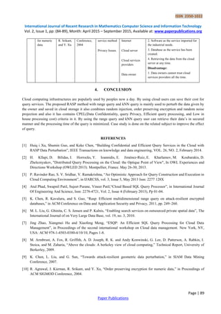 ISSN 2350-1022
International Journal of Recent Research in Mathematics Computer Science and Information Technology
Vol. 2, Issue 1, pp: (84-89), Month: April 2015 – September 2015, Available at: www.paperpublications.org
Page | 89
Paper Publications
for numeric
data.
R. Srikant,
and Y. Xu
Conference,
2004
service method
Privacy Issues.
Internet
Cloud server
Cloud services
providers
Data owner
2. Software as the service imported for
the industrial needs.
3. Database as the service has been
created.
4. Retrieving the data from the cloud
server at any time.
Disadvantage:
1. Data owners cannot trust cloud
services providers all the time.
4. CONCLUSION
Cloud computing infrastructures are popularly used by peoples now a day. By using cloud users can save their cost for
query services. The proposed RASP method with range query and kNN query is mainly used to perturb the data given by
the owner and saved in cloud storage it also combines random injection, order preserving encryption and random noise
projection and also it has contains CPEL(Data Confidentiality, query Privacy, Efficient query processing, and Low in
house processing cost) criteria in it. By using the range query and kNN query user can retrieve their data’s in secured
manner and the processing time of the query is minimized. Case study is done on the related subject to improve the effect
of query.
REFERENCES
[1] Huiq i Xu, Shumin Guo, and Keke Chen, “Building Confidential and Efficient Query Services in the Cloud with
RASP Data Perturbation”, IEEE Transactions on knowledge and data engineering, VOL. 26, NO. 2, February 2014.
[2] H. Kllapi, D. Bilidas, I. Horrocks, Y. Ioannidis, E. Jiménez-Ruiz, E. Kharlamov, M. Koubarakis, D.
Zheleznyakov, "Distributed Query Processing on the Cloud: the Optique Point of View", In OWL Experiences and
Directions Workshop (OWLED 2013). Montpellier, France. May 26-30, 2013.
[3] P. Ravinder Rao, S. V. Sridhar, V. Ramakrishna, “An Optimistic Approach for Query Construction and Execution in
Cloud Computing Environment”, in IJARCSS, vol. 3, Issue 5, May 2013 Issn: 2277 128X
[4] Atul Phad, Swapnil Patil, Sujeet Purane, Vineet Patil,“Cloud Based SQL Query Processor”, in International Journal
Of Engineering And Science, Issn: 2278-4721, Vol. 2, Issue 4 (February 2013), Pp 01-04.
[5] K. Chen, R. Kavuluru, and S. Guo, “Rasp: Efficient multidimensional range query on attack-resilient encrypted
databases,” in ACM Conference on Data and Application Security and Privacy, 2011, pp. 249–260.
[6] M. L. Liu, G. Ghinita, C. S. Jensen and P. Kalnis, “Enabling search services on outsourced private spatial data”, The
International Journal of on Very Large Data Base, vol. 19, no. 3, 2010.
[7] Jing Zhao, Xiangmei Hu and Xiaofeng Meng, “ESQP: An Efficient SQL Query Processing for Cloud Data
Management”, in Proceedings of the second international workshop on Cloud data management. New York, NY,
USA: ACM 978-1-4503-0380-4/10/10, Pages 1-8.
[8] M. Armbrust, A. Fox, R. Griffith, A. D. Joseph, R. K. and Andy Konwinski, G. Lee, D. Patterson, A. Rabkin, I.
Stoica, and M. Zaharia, “Above the clouds: A berkeley view of cloud computing,” Technical Report, University of
Berkerley, 2009.
[9] K. Chen, L. Liu, and G. Sun, “Towards attack-resilient geometric data perturbation,” in SIAM Data Mining
Conference, 2007.
[10] R. Agrawal, J. Kiernan, R. Srikant, and Y. Xu, “Order preserving encryption for numeric data,” in Proceedings of
ACM SIGMOD Conference, 2004.
 