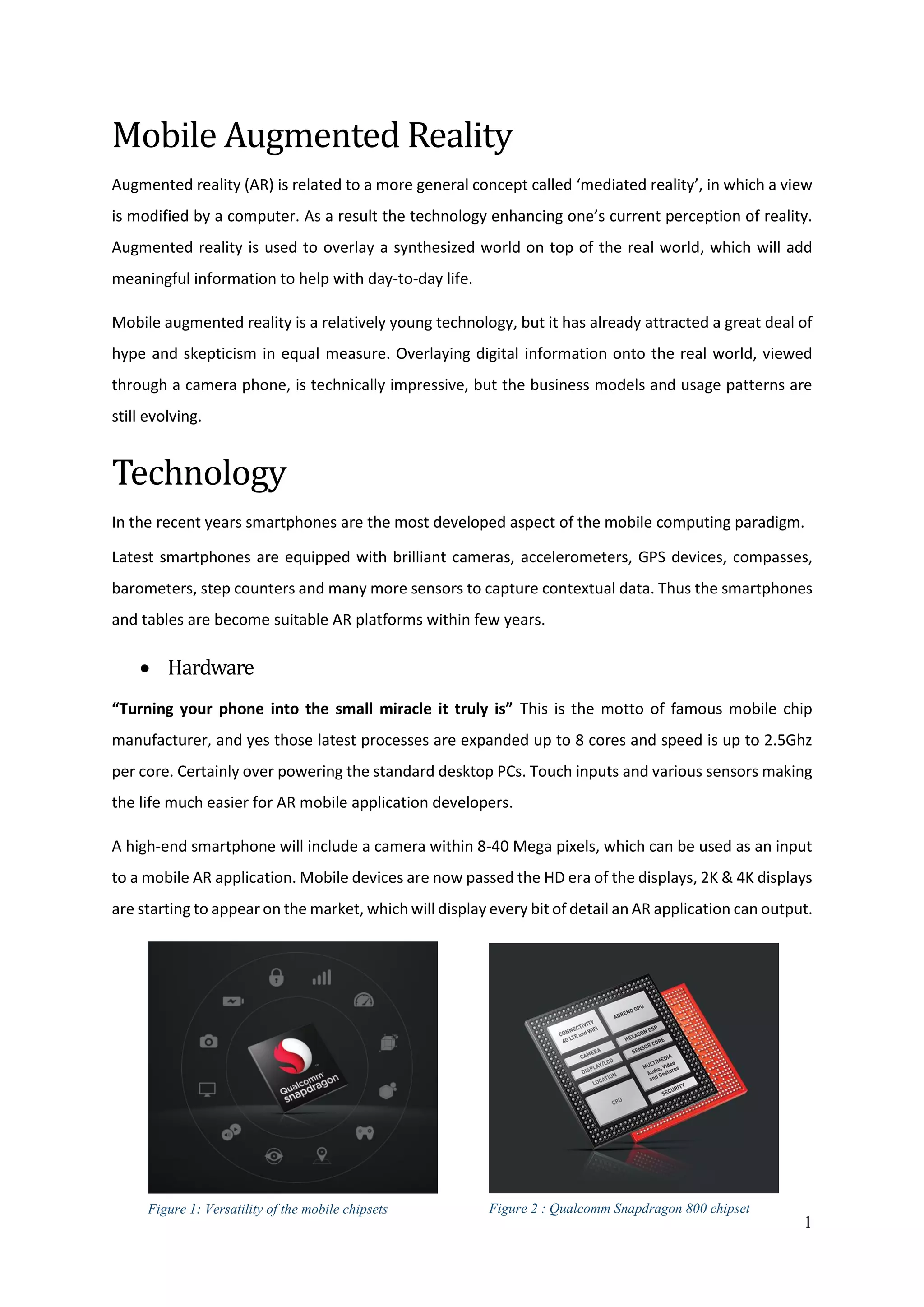 1
Mobile Augmented Reality
Augmented reality (AR) is related to a more general concept called ‘mediated reality’, in which a view
is modified by a computer. As a result the technology enhancing one’s current perception of reality.
Augmented reality is used to overlay a synthesized world on top of the real world, which will add
meaningful information to help with day-to-day life.
Mobile augmented reality is a relatively young technology, but it has already attracted a great deal of
hype and skepticism in equal measure. Overlaying digital information onto the real world, viewed
through a camera phone, is technically impressive, but the business models and usage patterns are
still evolving.
Technology
In the recent years smartphones are the most developed aspect of the mobile computing paradigm.
Latest smartphones are equipped with brilliant cameras, accelerometers, GPS devices, compasses,
barometers, step counters and many more sensors to capture contextual data. Thus the smartphones
and tables are become suitable AR platforms within few years.
 Hardware
“Turning your phone into the small miracle it truly is” This is the motto of famous mobile chip
manufacturer, and yes those latest processes are expanded up to 8 cores and speed is up to 2.5Ghz
per core. Certainly over powering the standard desktop PCs. Touch inputs and various sensors making
the life much easier for AR mobile application developers.
A high-end smartphone will include a camera within 8-40 Mega pixels, which can be used as an input
to a mobile AR application. Mobile devices are now passed the HD era of the displays, 2K & 4K displays
are starting to appear on the market, which will display every bit of detail an AR application can output.
Figure 1: Versatility of the mobile chipsets Figure 2 : Qualcomm Snapdragon 800 chipset
 