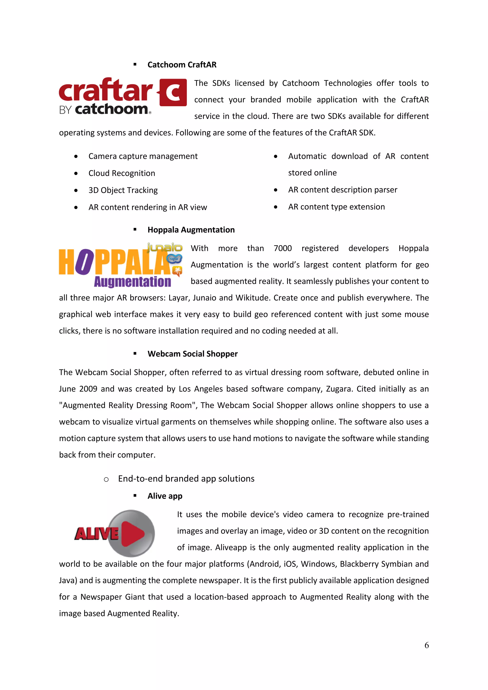 6
 Catchoom CraftAR
The SDKs licensed by Catchoom Technologies offer tools to
connect your branded mobile application with the CraftAR
service in the cloud. There are two SDKs available for different
operating systems and devices. Following are some of the features of the CraftAR SDK.
 Camera capture management
 Cloud Recognition
 3D Object Tracking
 AR content rendering in AR view
 Automatic download of AR content
stored online
 AR content description parser
 AR content type extension
 Hoppala Augmentation
With more than 7000 registered developers Hoppala
Augmentation is the world’s largest content platform for geo
based augmented reality. It seamlessly publishes your content to
all three major AR browsers: Layar, Junaio and Wikitude. Create once and publish everywhere. The
graphical web interface makes it very easy to build geo referenced content with just some mouse
clicks, there is no software installation required and no coding needed at all.
 Webcam Social Shopper
The Webcam Social Shopper, often referred to as virtual dressing room software, debuted online in
June 2009 and was created by Los Angeles based software company, Zugara. Cited initially as an
"Augmented Reality Dressing Room", The Webcam Social Shopper allows online shoppers to use a
webcam to visualize virtual garments on themselves while shopping online. The software also uses a
motion capture system that allows users to use hand motions to navigate the software while standing
back from their computer.
o End-to-end branded app solutions
 Alive app
It uses the mobile device's video camera to recognize pre-trained
images and overlay an image, video or 3D content on the recognition
of image. Aliveapp is the only augmented reality application in the
world to be available on the four major platforms (Android, iOS, Windows, Blackberry Symbian and
Java) and is augmenting the complete newspaper. It is the first publicly available application designed
for a Newspaper Giant that used a location-based approach to Augmented Reality along with the
image based Augmented Reality.
 