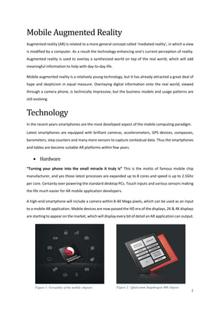 1
Mobile Augmented Reality
Augmented reality (AR) is related to a more general concept called ‘mediated reality’, in which a view
is modified by a computer. As a result the technology enhancing one’s current perception of reality.
Augmented reality is used to overlay a synthesized world on top of the real world, which will add
meaningful information to help with day-to-day life.
Mobile augmented reality is a relatively young technology, but it has already attracted a great deal of
hype and skepticism in equal measure. Overlaying digital information onto the real world, viewed
through a camera phone, is technically impressive, but the business models and usage patterns are
still evolving.
Technology
In the recent years smartphones are the most developed aspect of the mobile computing paradigm.
Latest smartphones are equipped with brilliant cameras, accelerometers, GPS devices, compasses,
barometers, step counters and many more sensors to capture contextual data. Thus the smartphones
and tables are become suitable AR platforms within few years.
 Hardware
“Turning your phone into the small miracle it truly is” This is the motto of famous mobile chip
manufacturer, and yes those latest processes are expanded up to 8 cores and speed is up to 2.5Ghz
per core. Certainly over powering the standard desktop PCs. Touch inputs and various sensors making
the life much easier for AR mobile application developers.
A high-end smartphone will include a camera within 8-40 Mega pixels, which can be used as an input
to a mobile AR application. Mobile devices are now passed the HD era of the displays, 2K & 4K displays
are starting to appear on the market, which will display every bit of detail an AR application can output.
Figure 1: Versatility of the mobile chipsets Figure 2 : Qualcomm Snapdragon 800 chipset
 