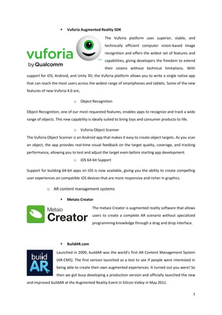 5
 Vuforia Augmented Reality SDK
The Vuforia platform uses superior, stable, and
technically efficient computer vision-based image
recognition and offers the widest set of features and
capabilities, giving developers the freedom to extend
their visions without technical limitations. With
support for iOS, Android, and Unity 3D, the Vuforia platform allows you to write a single native app
that can reach the most users across the widest range of smartphones and tablets. Some of the new
features of new Vuforia 4.0 are,
o Object Recognition
Object Recognition, one of our most requested features, enables apps to recognize and track a wide
range of objects. This new capability is ideally suited to bring toys and consumer products to life.
o Vuforia Object Scanner
The Vuforia Object Scanner is an Android app that makes it easy to create object targets. As you scan
an object, the app provides real-time visual feedback on the target quality, coverage, and tracking
performance, allowing you to test and adjust the target even before starting app development.
o iOS 64-bit Support
Support for building 64-bit apps on iOS is now available, giving you the ability to create compelling
user experiences on compatible iOS devices that are more responsive and richer in graphics.
o AR content management systems
 Metaio Creator
The metaio Creator is augmented reality software that allows
users to create a complete AR scenario without specialized
programming knowledge through a drag and drop interface.
 BuildAR.com
Launched in 2009, buildAR was the world's first AR Content Management System
(AR-CMS). The first version launched as a test to see if people were interested in
being able to create their own augmented experiences. It turned out you were! So
then we got busy developing a production version and officially launched the new
and improved buildAR at the Augmented Reality Event in Silicon Valley in May 2011.
 