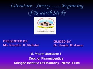 Literature Survey……Beginning
of Research Study
PRESENTED BY:
Ms. Rewathi. R. Shiledar
GUIDED BY:
Dr. Urmila. M. Aswar
Sinhgad Institute Of Pharmacy , Narhe, Pune
M. Pharm Semester I
Dept. of Pharmaceutics
 