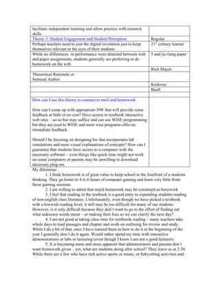 facilitate independent learning and allow practice with research
skills
Theme 3: Student Engagement and Student Perception                    Regular
Perhaps teachers need to join the digital revolution just to keep     21st century learner
themselves relevant in the eyes of their students
While no differences in performance were detected between web         5 and jie-liang paper
and paper assignments, students generally are preferring to do
homework on the web.
                                                                      Rich Mayer
Theoretical Rationale or
Seminal Author
                                                                      Kralovec
                                                                      Buell

How can I use this theory to connect to mml and homework

How can I come up with appropriate HW that will provide some
feedback at little or no cost? Have access to textbook interactive
web sites – so-so but may suffice and can use WISE programming
but they are used to WISE and most wise programs offer no
immediate feedback.

Should I be focusing on designing hw that incorporates lab
simulations and more visual explanations of concepts? How can I
guarantee that students have access to a computer with the
necessary software – even things like quick time might not work
on some computers or parents may be unwilling to download
necessary plug-ins.
My dilemmas:
        1. I think homework is of great value to keep school in the forefront of a students
thinking. They go home to 4 to 6 hours of computer gaming and learn very little from
these gaming sessions.
        2. I am willing to admit that much homework may be construed as busywork
        3. I feel that reading in the textbook is a good entry to expanding students reading
of non-english class literature. Unfortunately, even though we have picked a textbook
with a lowwish reading level, it still may be too difficult for many of our students.
However, is it only difficult because they don’t want to go to the effort of finding out
what unknown words mean – or making their lists so we can clarify the next day?
        4. I am not good at taking class time for textbooik reading – many teachers take
whole days to read passages and chapter and work on outlining for review and study.
While I do a bit of that, once I have tutored them in how to do it at the beginning of the
year I generally don’t do it again. Would rather spend my time with interactive
demonstrations or labs or lecturing (even though I know I am not a good lecturer).
        5. It is becoming more and more apparent that administrators and parents don’t
want homework given – yet, what are students doing after school? They leave us at 2:30.
While there are a few who have rich active sports or music, or babysitting activities and
 