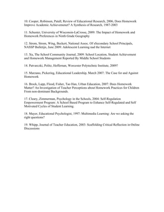 10. Cooper, Robinson, Patall, Review of Educational Research, 2006, Does Homework
Improve Academic Achievemenet? A Synthesis of Research, 1987-2003

11. Schuster, University of Wisconsin-LaCrosse, 2009: The Impact of Homework and
Homework Preferences in Ninth Grade Geography

12. Strom, Strom, Wing, Beckert, National Assoc. Of sSecondary School Principals,
NASSP Bulletijn, June 2009: Adolescent Learning nad the Internet

13. Xu, The School Community Journal, 2009: School Location, Student Achievement
and Homework Management Reported By Middle School Students

14. Patvarczki, Politz, Heffernan, Worcester Polytechnic Institute, 2009?

15. Marzano, Pickering, Educational Leadership, March 2007: The Case for and Against
Homework

16. Brock, Lapp, Flood, Fisher, Tao Han, Urban Education, 2007: Does Homework
Matter? An Investigation of Teacher Perceptions about Homework Practices for Children
From non-dominant Backgrounds.

17. Cleary, Zimmerman, Psychology in the Schools, 2004: Self-Regulation
Empowerment Program: A School Based Program to Enhance Self-Regulated and Self
Motivated Cycles of Student Learning.

18. Mayer, Educational Psychologist, 1997: Multimedia Learning: Are we asking the
right questions?

19. Whipp, Journal of Teacher Education, 2003: Scaffolding Critical Reflection in Online
Discussions
 