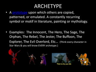 ARCHETYPE
• A prototype upon which others are copied,
patterned, or emulated. A constantly recurring
symbol or motif in literature, painting or mythology.
• Examples: The Innocent, The Hero, The Sage, The
Orphan, The Rebel, The Jester, The Buffoon, The
Explorer, The Evil Overlord, Etc… (Think every character in
Star Wars & you will know EVERY archetype.)
 