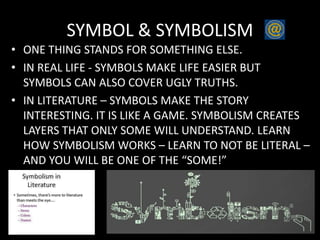 SYMBOL & SYMBOLISM
• ONE THING STANDS FOR SOMETHING ELSE.
• IN REAL LIFE - SYMBOLS MAKE LIFE EASIER BUT
SYMBOLS CAN ALSO COVER UGLY TRUTHS.
• IN LITERATURE – SYMBOLS MAKE THE STORY
INTERESTING. IT IS LIKE A GAME. SYMBOLISM CREATES
LAYERS THAT ONLY SOME WILL UNDERSTAND. LEARN
HOW SYMBOLISM WORKS – LEARN TO NOT BE LITERAL –
AND YOU WILL BE ONE OF THE “SOME!”
 