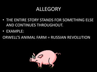 ALLEGORY
• THE ENTIRE STORY STANDS FOR SOMETHING ELSE
AND CONTINUES THROUGHOUT.
• EXAMPLE:
ORWELL’S ANIMAL FARM = RUSSIAN REVOLUTION
 