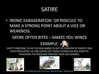 SATIRE
• IRONIC EXAGGERATION OR RIDICULE TO
MAKE A STRONG POINT ABOUT A VICE OR
WEAKNESS.
SATIRE OFTEN BITES – MAKES YOU WINCE
EXAMPLE:
SWIFT’S PROPOSAL TO EAT THE IRISH BABIES TO RID THE COUNTRY OF POVERTY AND
OVER POPULATION. HE USED SATIRE (EAT THEM) TO MAKE HIS REAL POINT OF
EDUCATING THE POOR AND TREATING THEM LIKE HUMANS.
 