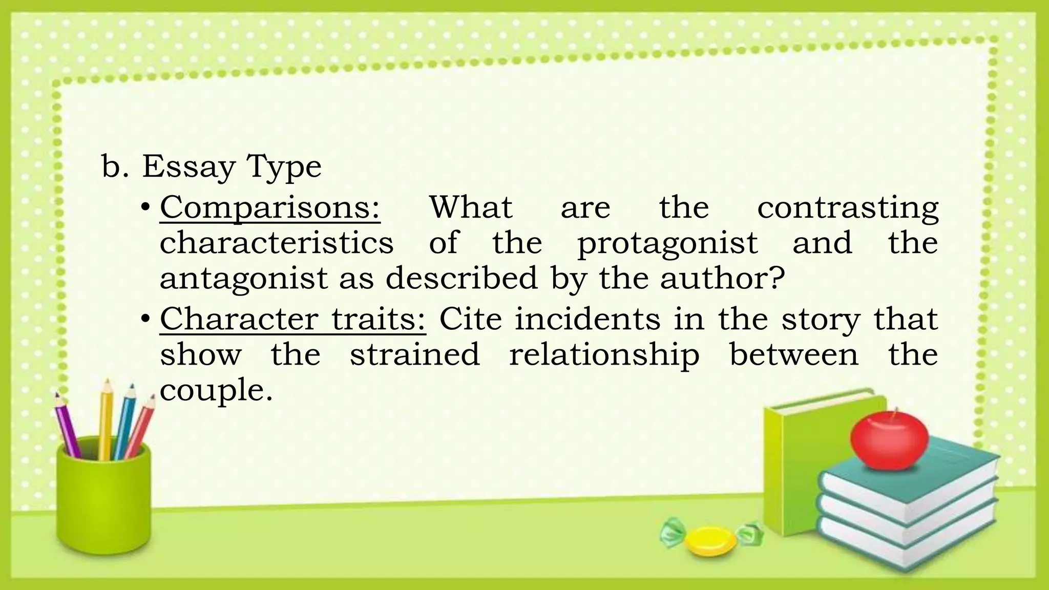 b. Essay Type
• Comparisons: What are the contrasting
characteristics of the protagonist and the
antagonist as described by the author?
• Character traits: Cite incidents in the story that
show the strained relationship between the
couple.
 