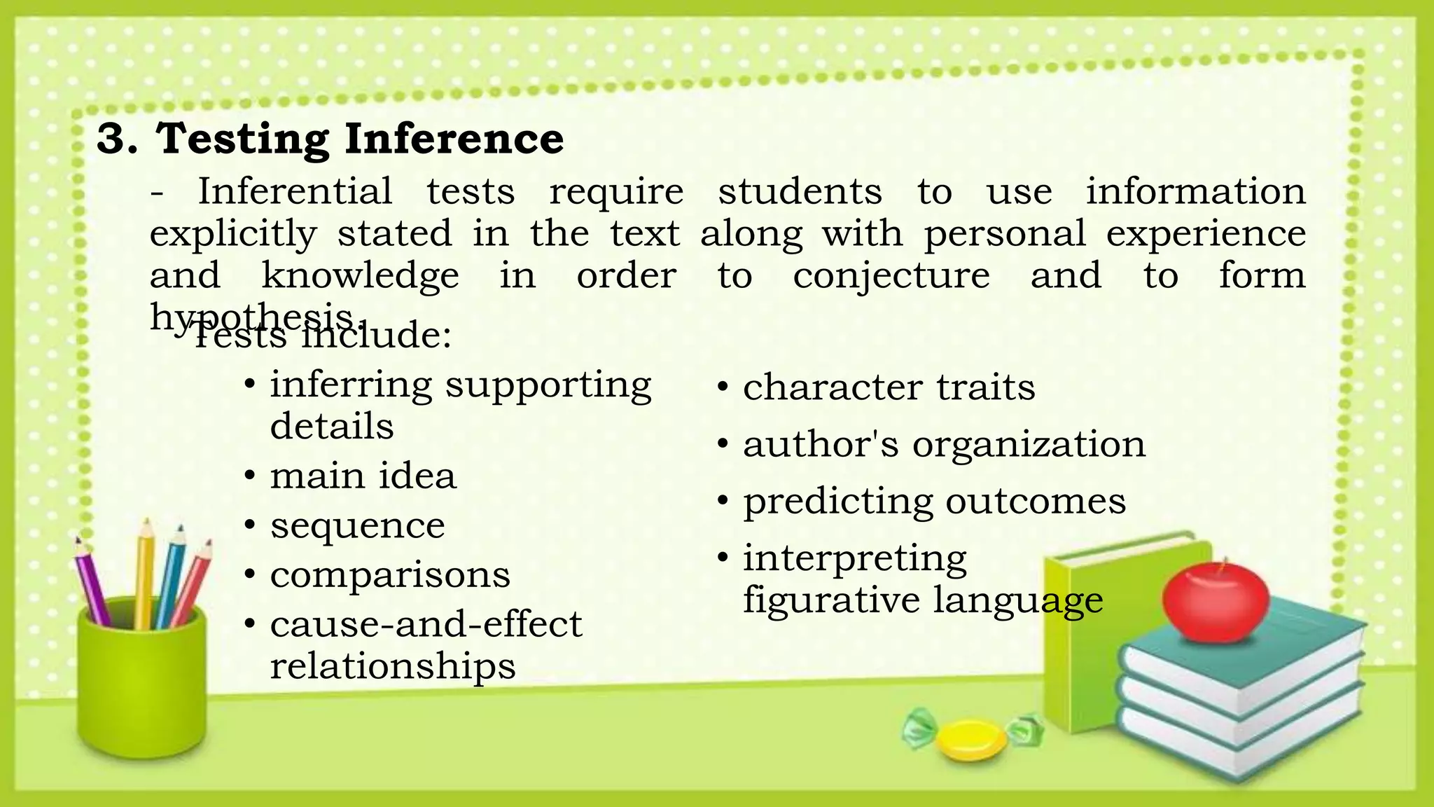 3. Testing Inference
- Inferential tests require students to use information
explicitly stated in the text along with personal experience
and knowledge in order to conjecture and to form
hypothesis.Tests include:
• inferring supporting
details
• main idea
• sequence
• comparisons
• cause-and-effect
relationships
• character traits
• author's organization
• predicting outcomes
• interpreting
figurative language
 