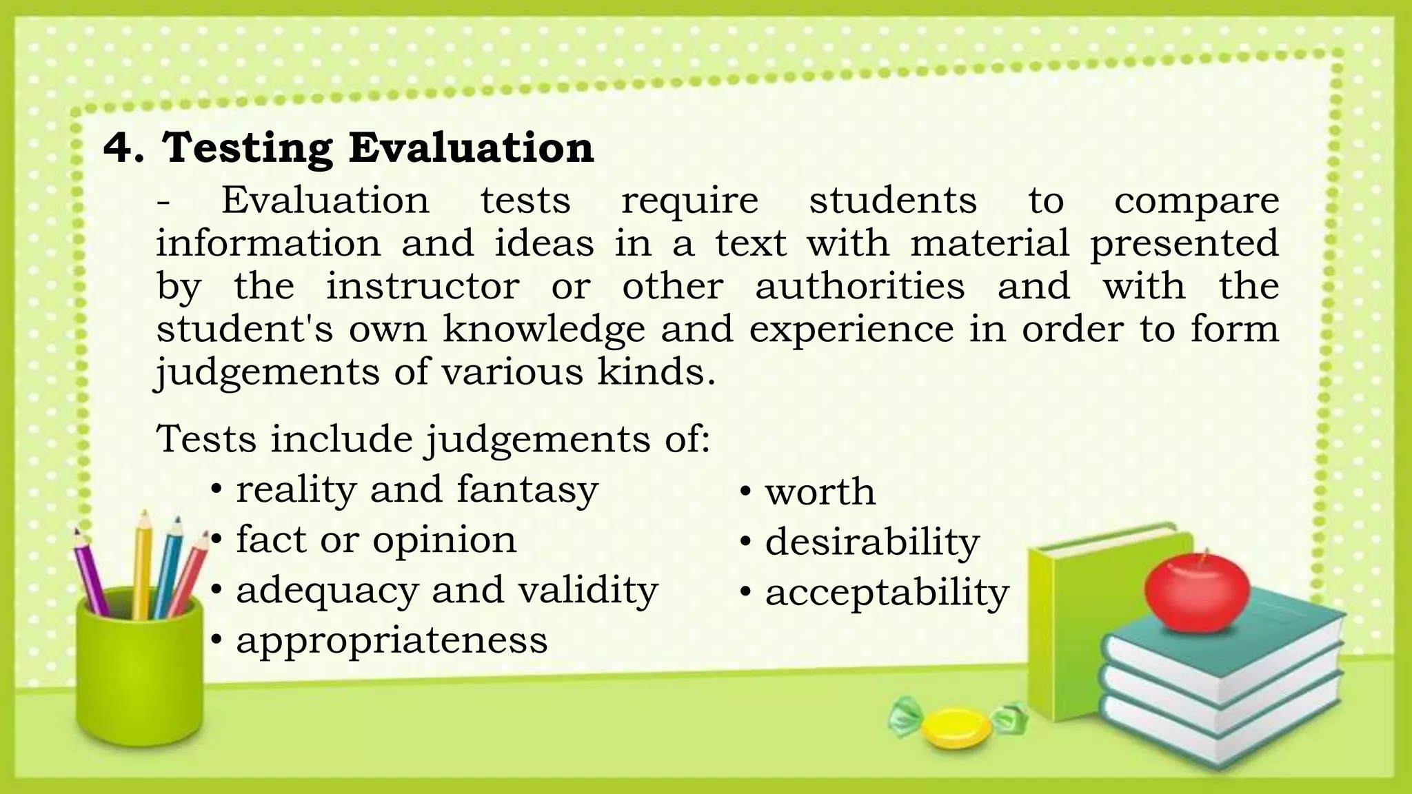 4. Testing Evaluation
- Evaluation tests require students to compare
information and ideas in a text with material presented
by the instructor or other authorities and with the
student's own knowledge and experience in order to form
judgements of various kinds.
Tests include judgements of:
• reality and fantasy
• fact or opinion
• adequacy and validity
• appropriateness
• worth
• desirability
• acceptability
 