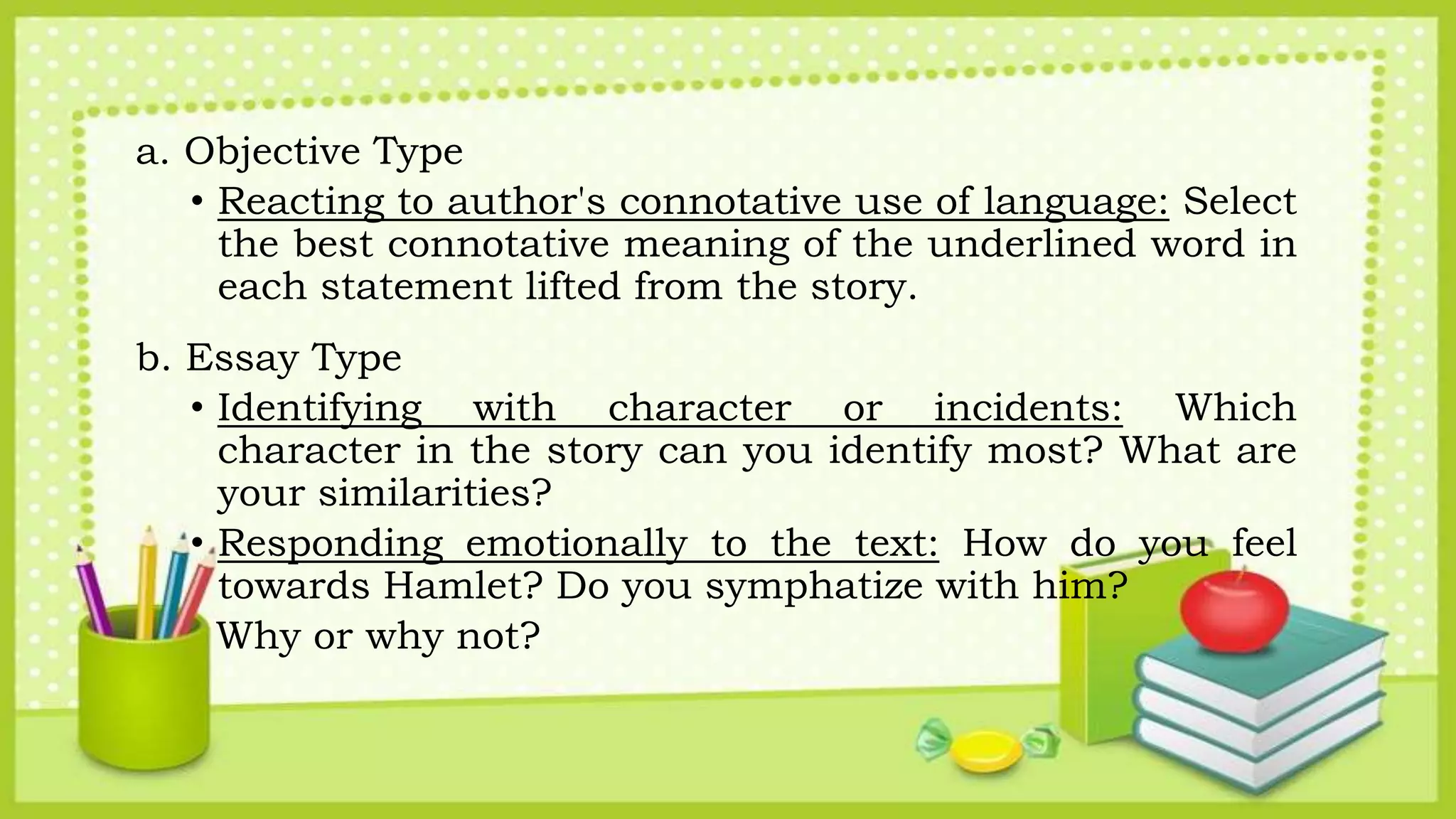 a. Objective Type
• Reacting to author's connotative use of language: Select
the best connotative meaning of the underlined word in
each statement lifted from the story.
b. Essay Type
• Identifying with character or incidents: Which
character in the story can you identify most? What are
your similarities?
• Responding emotionally to the text: How do you feel
towards Hamlet? Do you symphatize with him?
Why or why not?
 