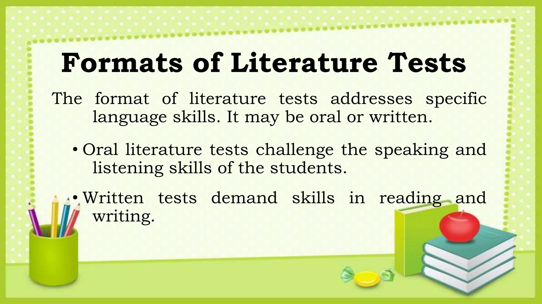 Formats of Literature Tests
The format of literature tests addresses specific
language skills. It may be oral or written.
• Oral literature tests challenge the speaking and
listening skills of the students.
• Written tests demand skills in reading and
writing.
 