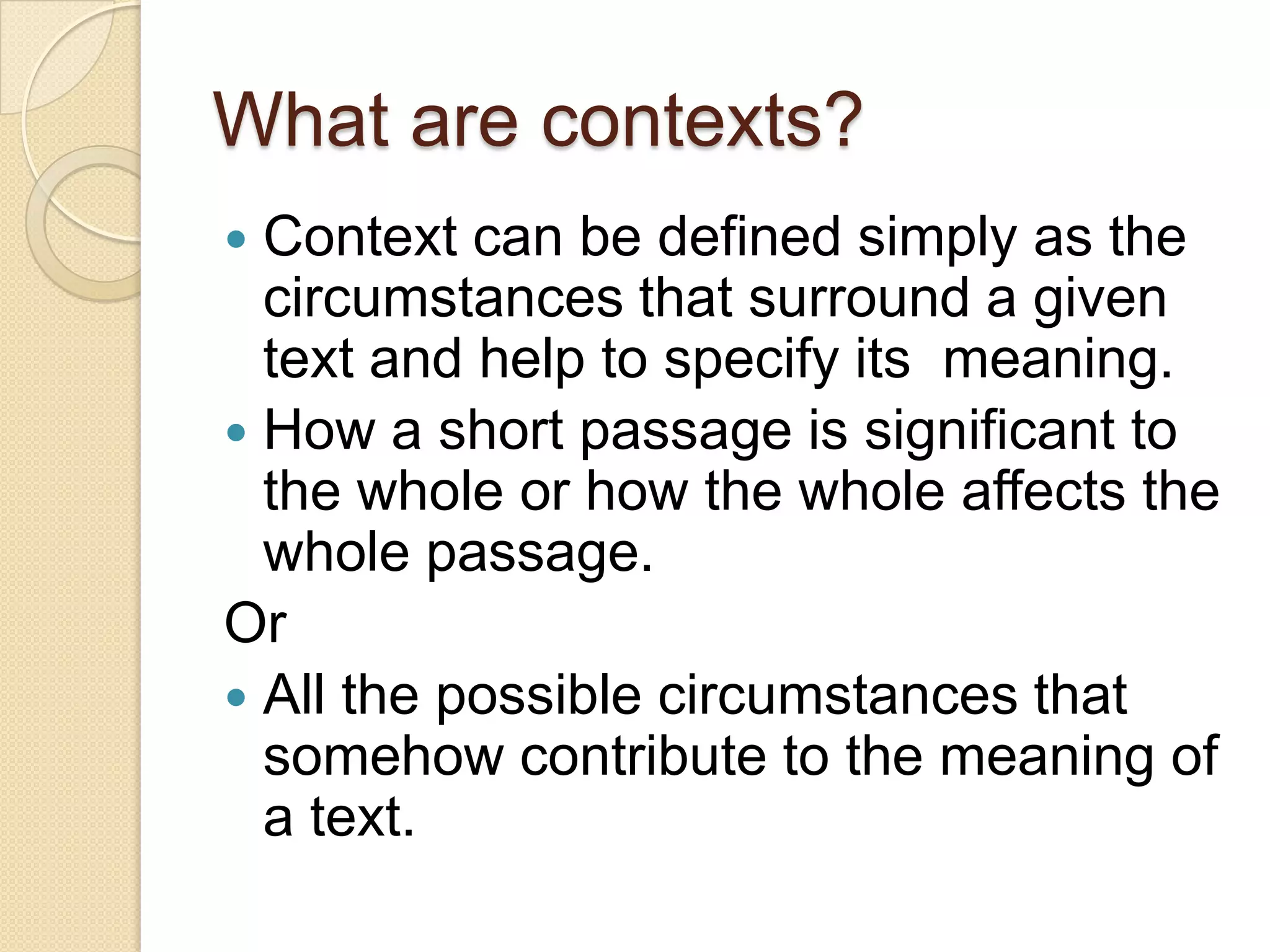 What are contexts?Context can be defined simply as the circumstances that surround a given text and help to specify its  meaning.How a short passage is significant to the whole or how the whole affects the whole passage.OrAll the possible circumstances that somehow contribute to the meaning of a text.