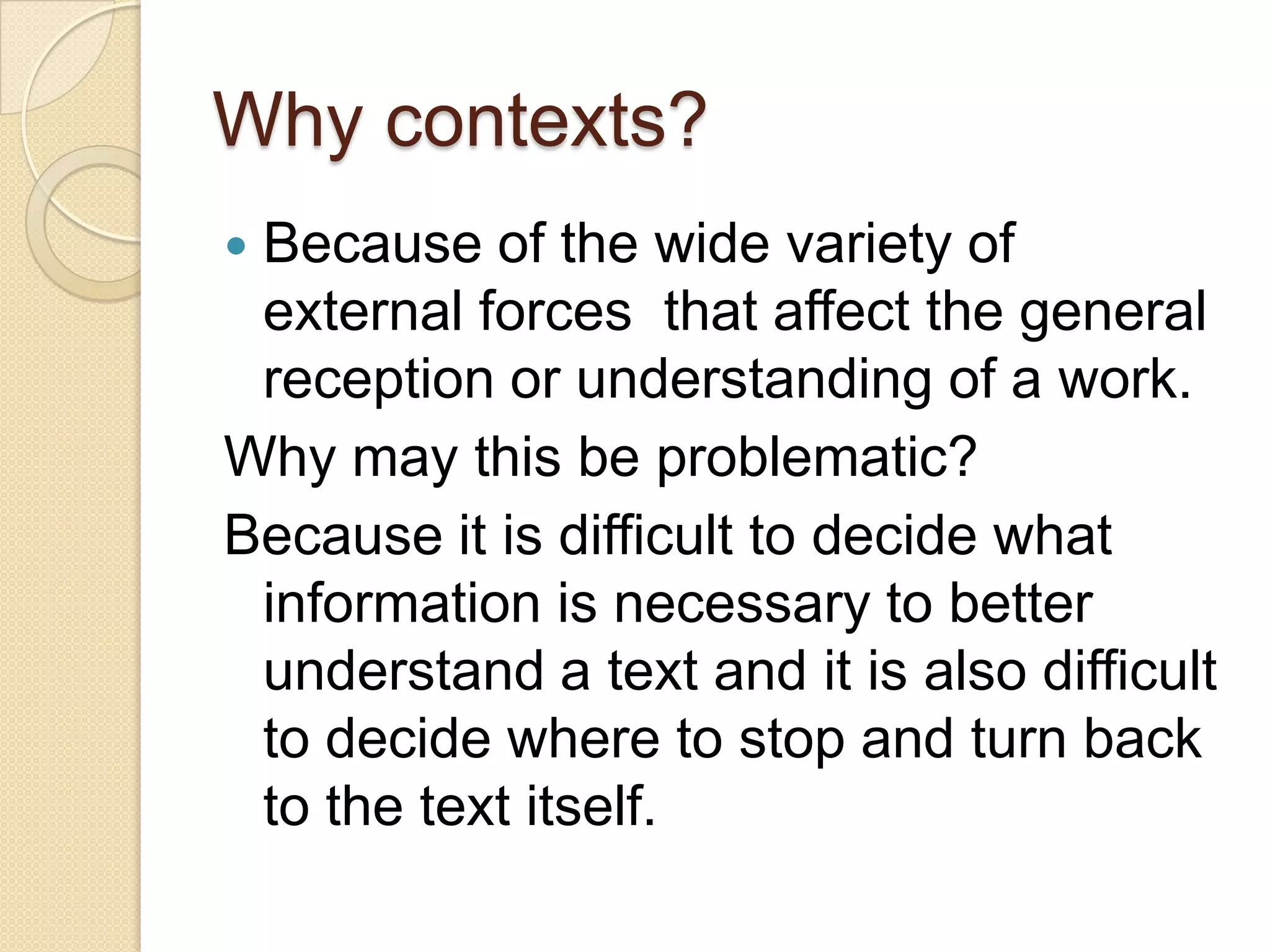 Why contexts?Because of the wide variety of external forces  that affect the general reception or understanding of a work.Why may this be problematic?Because it is difficult to decide what information is necessary to better understand a text and it is also difficult to decide where to stop and turn back to the text itself.