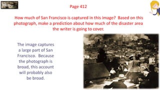 Page 412
How much of San Francisco is captured in this image? Based on this
photograph, make a prediction about how much of the disaster area
the writer is going to cover.
The image captures
a large part of San
Francisco. Because
the photograph is
broad, this account
will probably also
be broad.
 