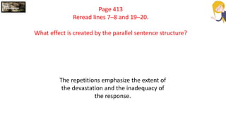 Page 413
Reread lines 7–8 and 19–20.
What effect is created by the parallel sentence structure?
The repetitions emphasize the extent of
the devastation and the inadequacy of
the response.
 