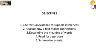 OBJECTIVES
1.Cite textual evidence to support inferences
2.Analyze how a text makes connections
3.Determine the meaning of words
4.Read for a purpose
5.Summarize events.
 