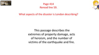 Page 414
Reread line 59.
What aspects of the disaster is London describing?
This passage describes the
extremes of property damage, acts
of heroism, and the number of
victims of the earthquake and fire.
 