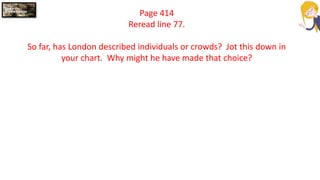 Page 414
Reread line 77.
So far, has London described individuals or crowds? Jot this down in
your chart. Why might he have made that choice?
 