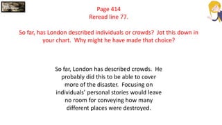 Page 414
Reread line 77.
So far, has London described individuals or crowds? Jot this down in
your chart. Why might he have made that choice?
So far, London has described crowds. He
probably did this to be able to cover
more of the disaster. Focusing on
individuals’ personal stories would leave
no room for conveying how many
different places were destroyed.
 