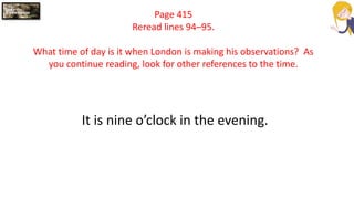 Page 415
Reread lines 94–95.
What time of day is it when London is making his observations? As
you continue reading, look for other references to the time.
It is nine o’clock in the evening.
 