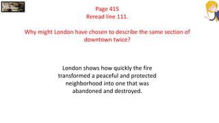Page 415
Reread line 111.
Why might London have chosen to describe the same section of
downtown twice?
London shows how quickly the fire
transformed a peaceful and protected
neighborhood into one that was
abandoned and destroyed.
 