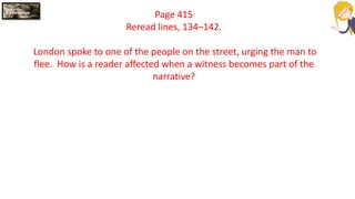 Page 415
Reread lines, 134–142.
London spoke to one of the people on the street, urging the man to
flee. How is a reader affected when a witness becomes part of the
narrative?
 