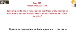 Page 415
Reread lines, 134–142.
London spoke to one of the people on the street, urging the man to
flee. How is a reader affected when a witness becomes part of the
narrative?
The events become real and more personal to the reader.
 