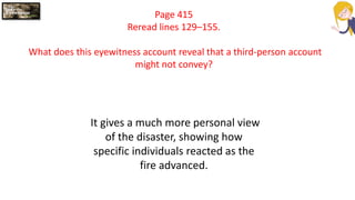 Page 415
Reread lines 129–155.
What does this eyewitness account reveal that a third-person account
might not convey?
It gives a much more personal view
of the disaster, showing how
specific individuals reacted as the
fire advanced.
 