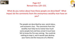 Page 417
Reread lines 129–155.
What do you notice about how these people are described? What
impact do the comments from the anonymous wealthy man have on
you?
The people are described by race, social status,
and economic class. The comments from the
wealthy man help me to realize how much
some people lost and how unreal it must have
felt to know the fire was coming. You could do
nothing to stop it, and it would soon destroy
your home and the treasures of a lifetime
 
