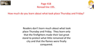 Page 418
Reread line 195.
How much do you learn about what took place Thursday and Friday?
Readers don’t learn much about what took
place Thursday and Friday. They learn only
that the firefighters made their last great
stand to protect what little remained of the
city and that the flames were finally
conquered.
 