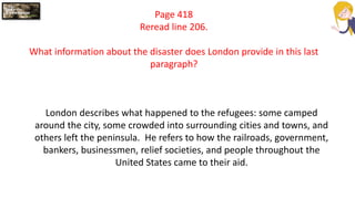 Page 418
Reread line 206.
What information about the disaster does London provide in this last
paragraph?
London describes what happened to the refugees: some camped
around the city, some crowded into surrounding cities and towns, and
others left the peninsula. He refers to how the railroads, government,
bankers, businessmen, relief societies, and people throughout the
United States came to their aid.
 