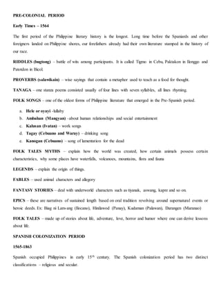 PRE-COLONIAL PERIOD
Early Times – 1564
The first period of the Philippine literary history is the longest. Long time before the Spaniards and other
foreigners landed on Philippine shores, our forefathers already had their own literature stamped in the history of
our race.
RIDDLES (bugtong) – battle of wits among participants. It is called Tigmo in Cebu, Paktakon in Ilonggo and
Patotdon in Bicol.
PROVERBS (salawikain) – wise sayings that contain a metaphor used to teach as a food for thought.
TANAGA – one stanza poems consisted usually of four lines with seven syllables, all lines rhyming.
FOLK SONGS – one of the oldest forms of Philippine literature that emerged in the Pre-Spanish period.
a. Hele or oyayi -lullaby
b. Ambahan (Mangyan) –about human relationships and social entertainment
c. Kalusan (Ivatan) – work songs
d. Tagay (Cebuano and Waray) – drinking song
e. Kanogan (Cebuano) – song of lamentation for the dead
FOLK TALES MYTHS – explain how the world was created, how certain animals possess certain
characteristics, why some places have waterfalls, volcanoes, mountains, flora and fauna
LEGENDS – explain the origin of things.
FABLES – used animal characters and allegory
FANTASY STORIES – deal with underworld characters such as tiyanak, aswang, kapre and so on.
EPICS – these are narratives of sustained length based on oral tradition revolving around supernatural events or
heroic deeds. Ex: Biag ni Lam-ang (Ilocano), Hinilawod (Panay), Kudaman (Palawan), Darangen (Maranao)
FOLK TALES – made up of stories about life, adventure, love, horror and humor where one can derive lessons
about life.
SPANISH COLONIZATION PERIOD
1565-1863
Spanish occupied Philippines in early 15th century. The Spanish colonization period has two distinct
classifications – religious and secular.
 